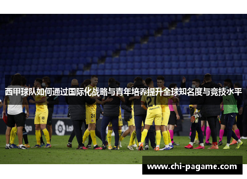 西甲球队如何通过国际化战略与青年培养提升全球知名度与竞技水平 西甲球队如何通过国际化战略与青年培养提升全球知名度与竞技水平