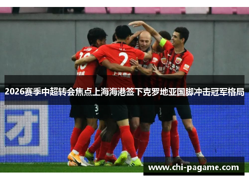 2026赛季中超转会焦点上海海港签下克罗地亚国脚冲击冠军格局