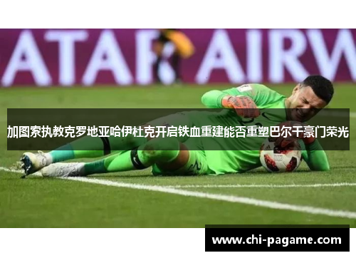 加图索执教克罗地亚哈伊杜克开启铁血重建能否重塑巴尔干豪门荣光