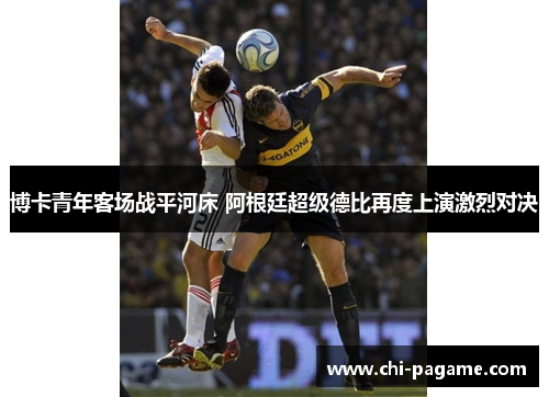 博卡青年客场战平河床 阿根廷超级德比再度上演激烈对决 博卡青年客场战平河床 阿根廷超级德比再度上演激烈对决