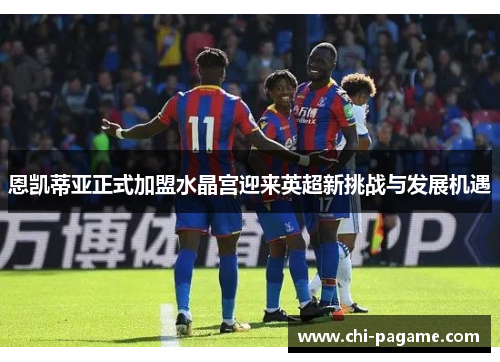 恩凯蒂亚正式加盟水晶宫迎来英超新挑战与发展机遇